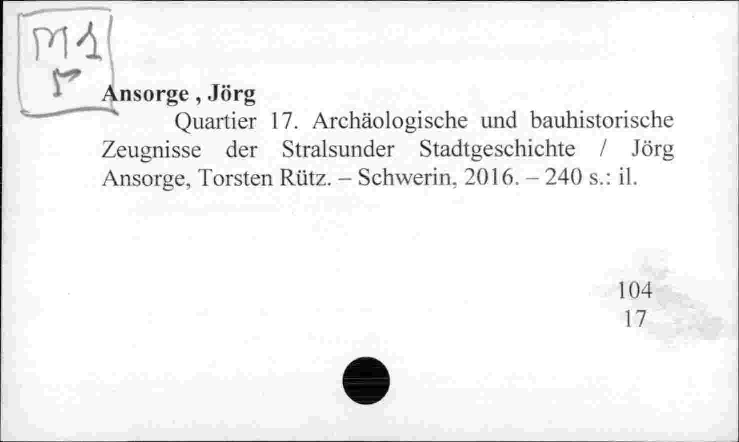 ﻿РІД
* Ansorge , Jörg
Quartier 17. Archäologische und bauhistorische Zeugnisse der Stralsunder Stadtgeschichte / Jörg Ansorge, Torsten Rütz. - Schwerin, 2016. - 240 s.: il.
104
17